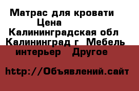 Матрас для кровати  › Цена ­ 3 000 - Калининградская обл., Калининград г. Мебель, интерьер » Другое   
